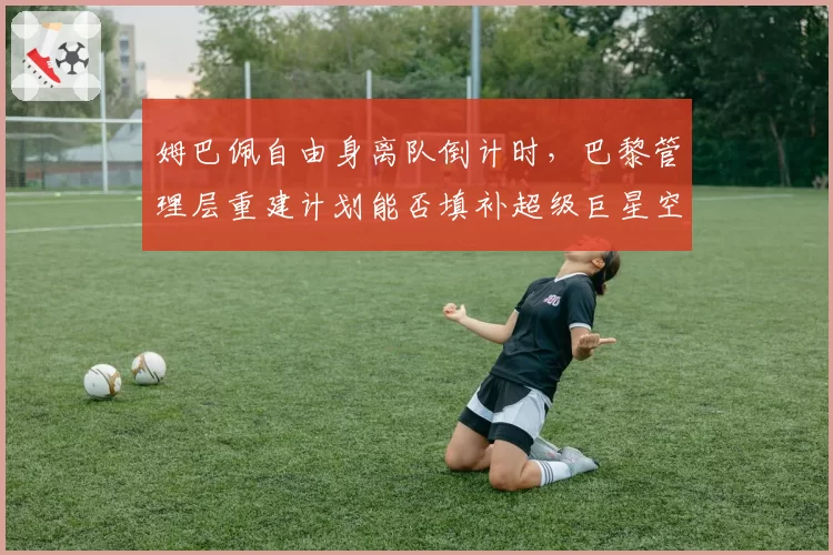 姆巴佩自由身离队倒计时，巴黎管理层重建计划能否填补超级巨星空缺