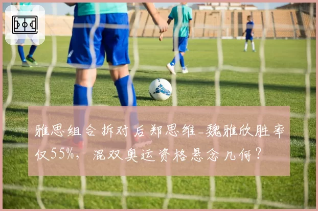雅思组合拆对后郑思维_魏雅欣胜率仅55%，混双奥运资格悬念几何？