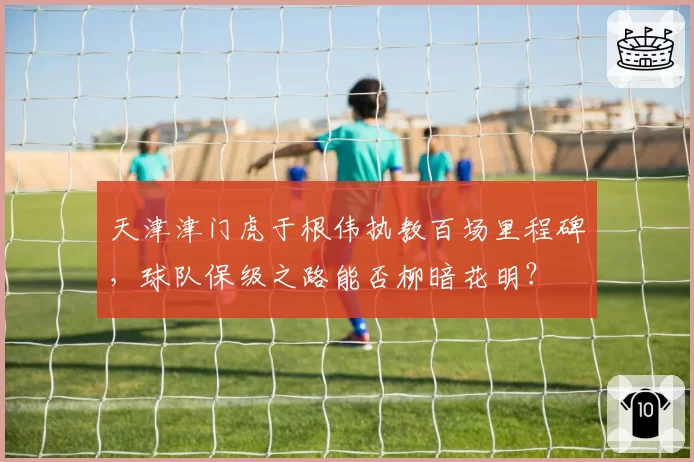 天津津门虎于根伟执教百场里程碑，球队保级之路能否柳暗花明？