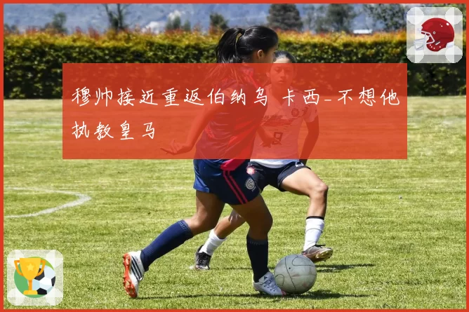 穆帅接近重返伯纳乌 卡西_不想他执教皇马