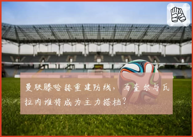 曼联滕哈赫重建防线,马奎尔与瓦拉内谁将成为主力搭档?