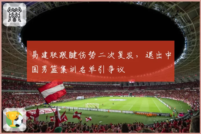 易建联跟腱伤势二次复发，退出中国男篮集训名单引争议