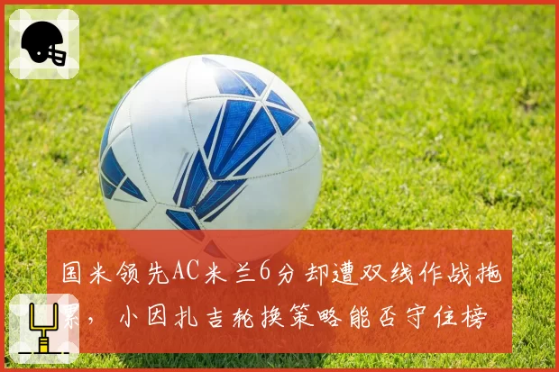 国米领先AC米兰6分却遭双线作战拖累,小因扎吉轮换策略能否守住榜首?