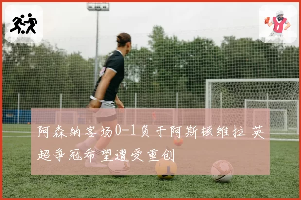 阿森纳客场0-1负于阿斯顿维拉 英超争冠希望遭受重创