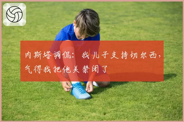 内斯塔调侃：我儿子支持切尔西，气得我把他关禁闭了