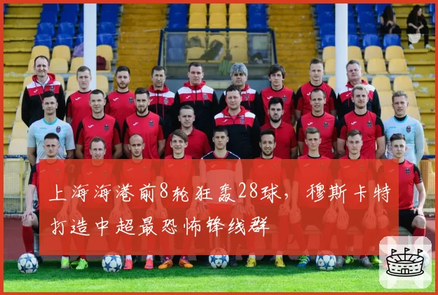 上海海港前8轮狂轰28球，穆斯卡特打造中超最恐怖锋线群