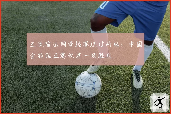 王欣瑜法网资格赛连过两轮，中国金花距正赛仅差一场胜利