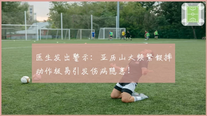 医生发出警示：亚历山大频繁假摔动作极易引发伤病隐患！