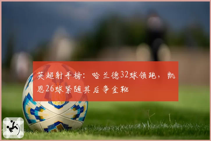 英超射手榜：哈兰德32球领跑，凯恩26球紧随其后争金靴