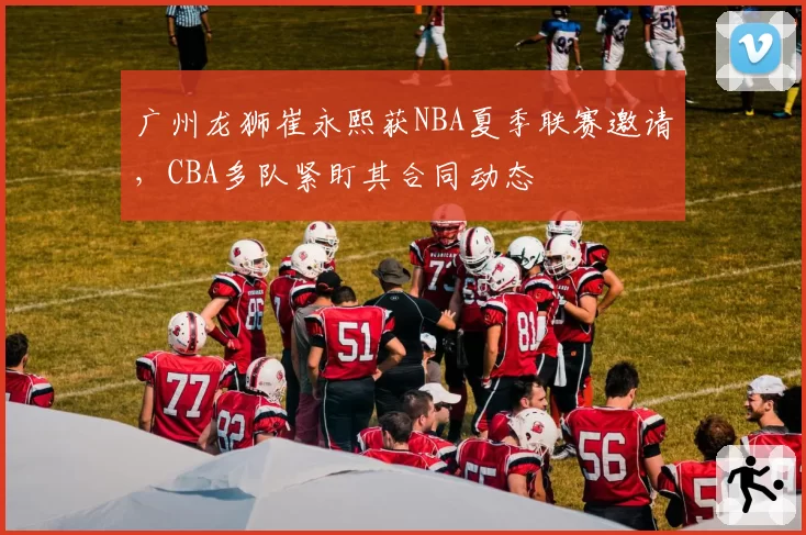 广州龙狮崔永熙获NBA夏季联赛邀请，CBA多队紧盯其合同动态