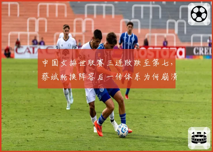 中国女排世联赛三连败跌至第七,蔡斌轮换阵容后一传体系为何崩溃?