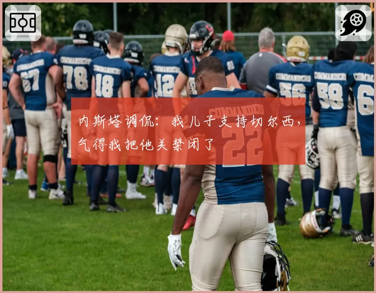 内斯塔调侃：我儿子支持切尔西，气得我把他关禁闭了