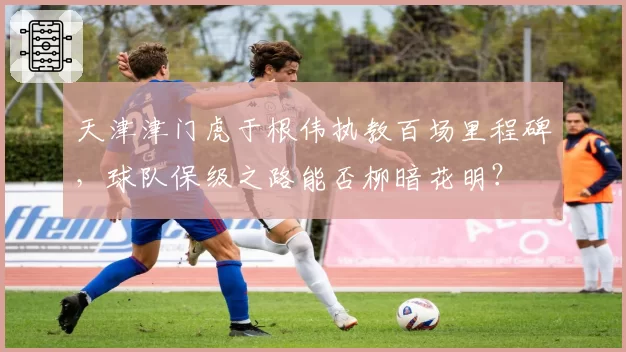 天津津门虎于根伟执教百场里程碑，球队保级之路能否柳暗花明？