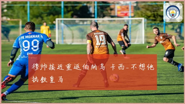 穆帅接近重返伯纳乌 卡西_不想他执教皇马