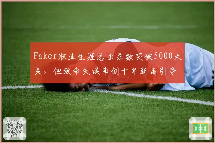 Faker职业生涯总击杀数突破5000大关，但致命失误率创十年新高引争议
