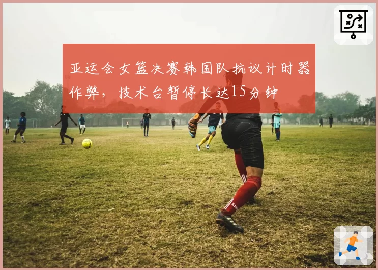 亚运会女篮决赛韩国队抗议计时器作弊,技术台暂停长达15分钟