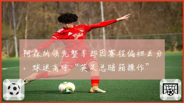 阿森纳领先整季却因赛程偏袒丢分，球迷高呼“英足总暗箱操作”