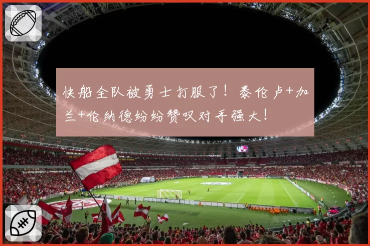 快船全队被勇士打服了!泰伦卢+加兰+伦纳德纷纷赞叹对手强大!