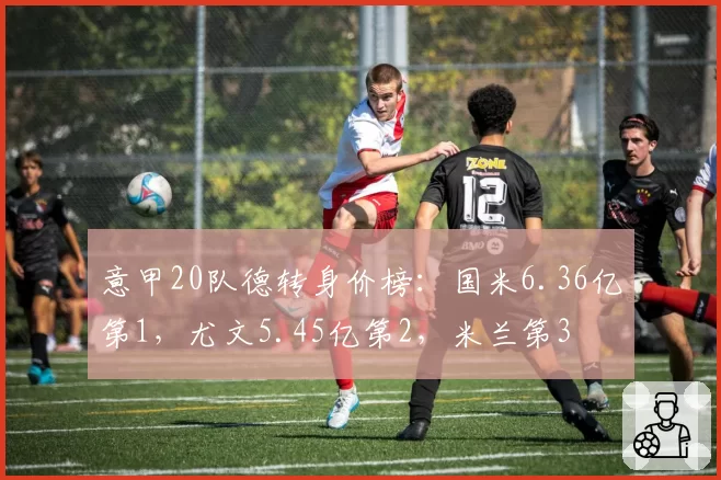 意甲20队德转身价榜：国米6.36亿第1，尤文5.45亿第2，米兰第3