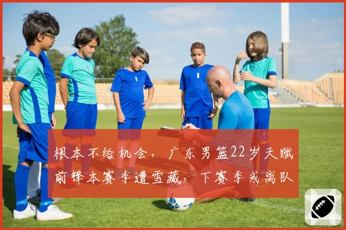 根本不给机会，广东男篮22岁天赋前锋本赛季遭雪藏，下赛季或离队