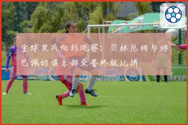 金球奖风向标观察：贝林厄姆与姆巴佩的俱乐部荣誉终极比拼