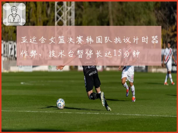 亚运会女篮决赛韩国队抗议计时器作弊,技术台暂停长达15分钟