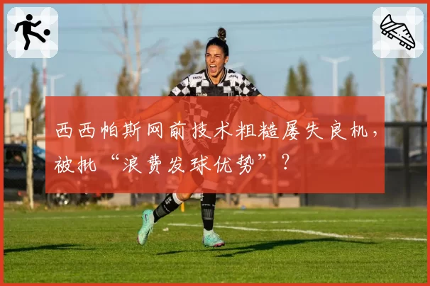 西西帕斯网前技术粗糙屡失良机，被批“浪费发球优势”？