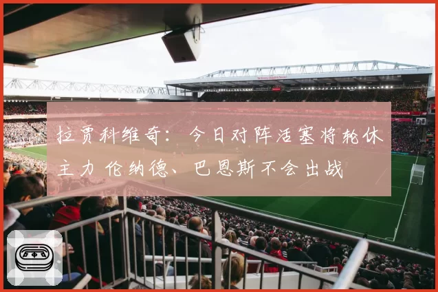 拉贾科维奇：今日对阵活塞将轮休主力 伦纳德、巴恩斯不会出战