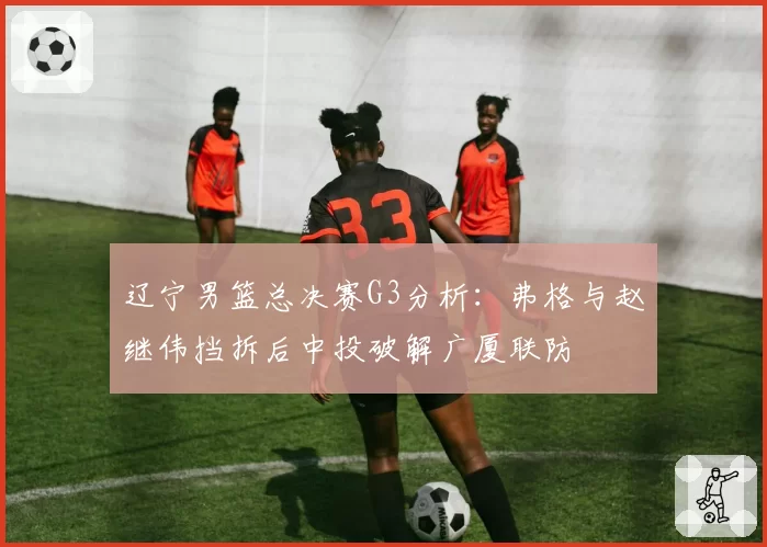 辽宁男篮总决赛G3分析：弗格与赵继伟挡拆后中投破解广厦联防