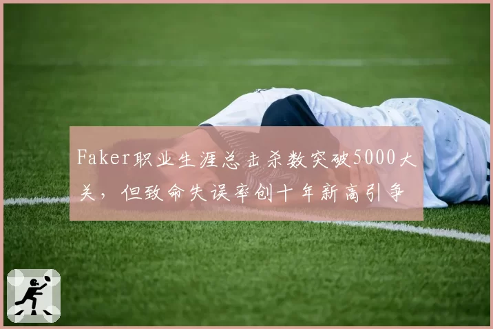 Faker职业生涯总击杀数突破5000大关，但致命失误率创十年新高引争议
