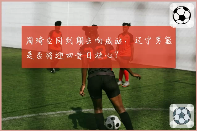 周琦合同到期去向成谜，辽宁男篮是否将迎回昔日核心？