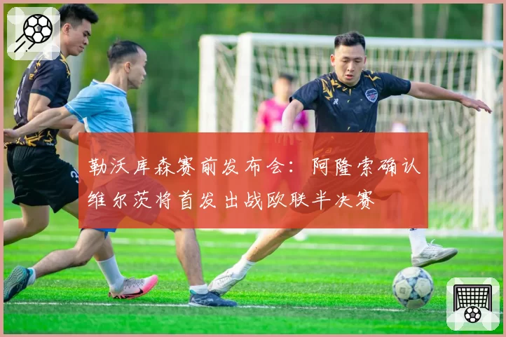 勒沃库森赛前发布会：阿隆索确认维尔茨将首发出战欧联半决赛