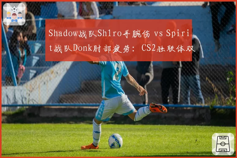 Shadow战队Sh1ro手腕伤 vs Spirit战队Donk肘部疲劳:CS2独联体双星治疗策略与大赛缺席预估