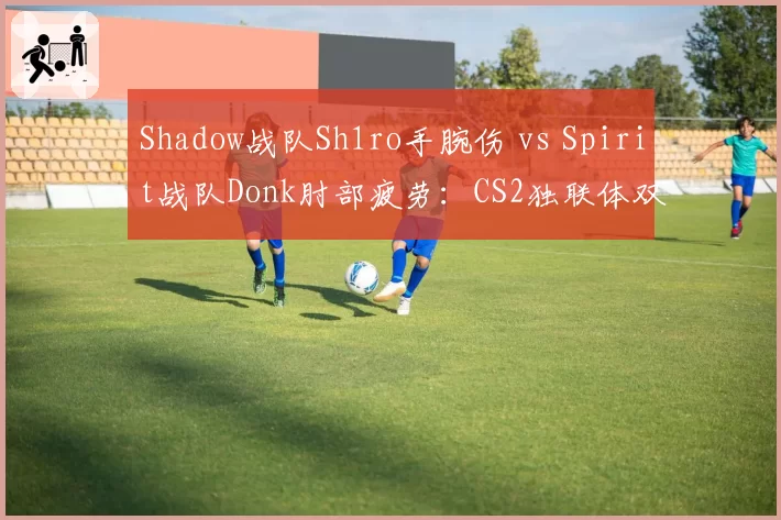 Shadow战队Sh1ro手腕伤 vs Spirit战队Donk肘部疲劳:CS2独联体双星治疗策略与大赛缺席预估
