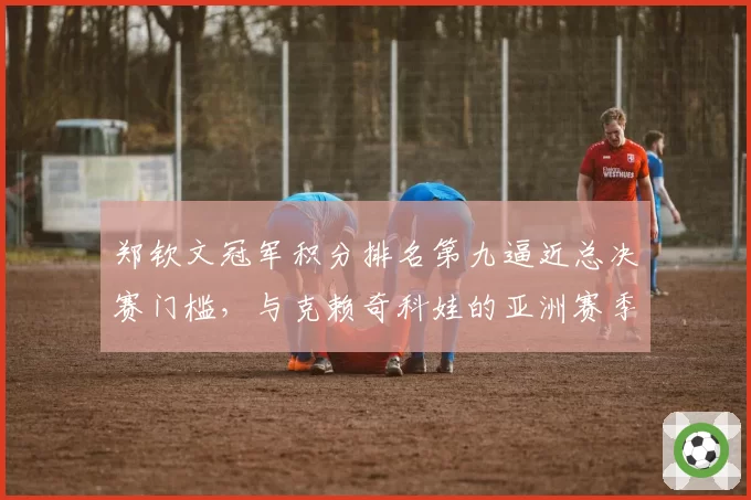 郑钦文冠军积分排名第九逼近总决赛门槛，与克赖奇科娃的亚洲赛季对决成关键