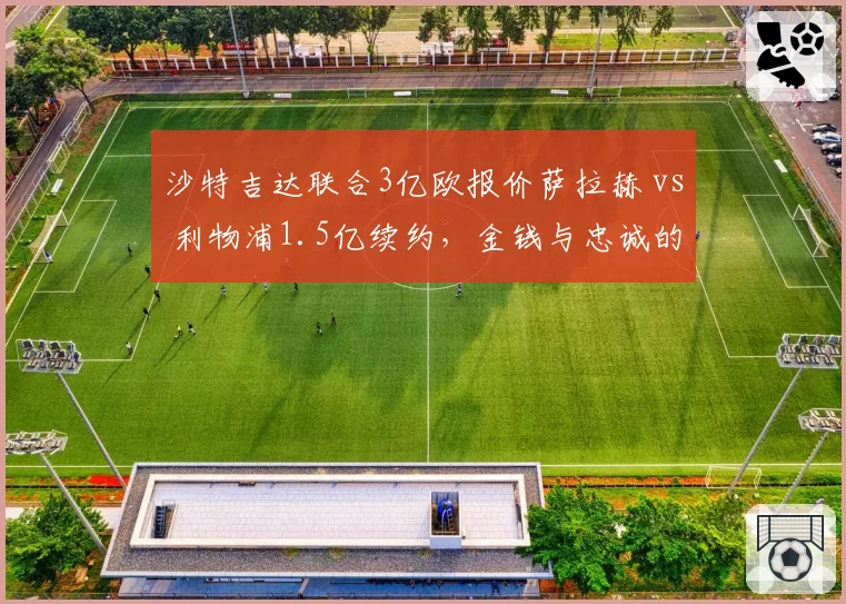 沙特吉达联合3亿欧报价萨拉赫 vs 利物浦1.5亿续约，金钱与忠诚的极限拉扯