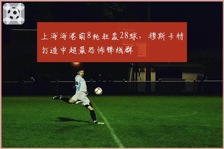 上海海港前8轮狂轰28球，穆斯卡特打造中超最恐怖锋线群
