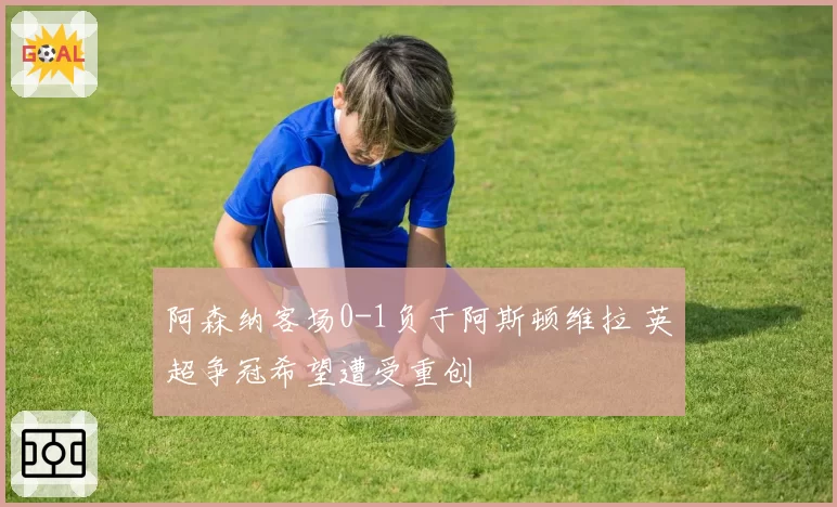 阿森纳客场0-1负于阿斯顿维拉 英超争冠希望遭受重创