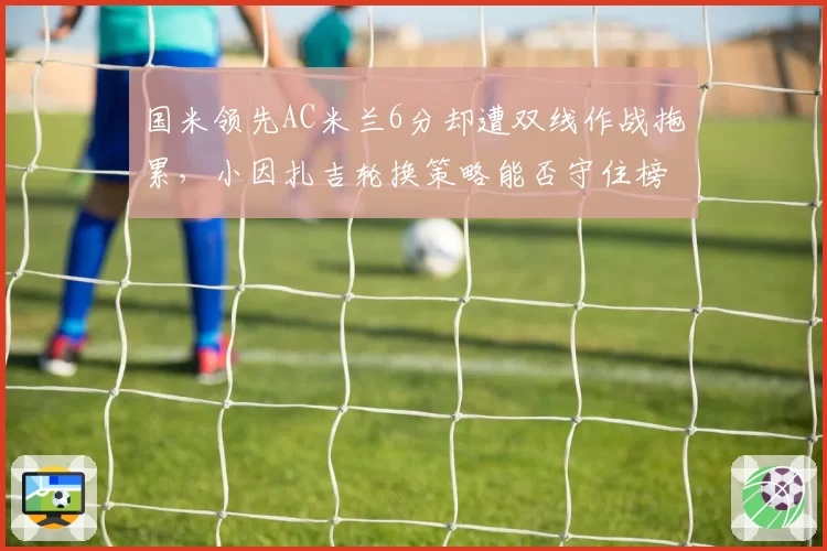 国米领先AC米兰6分却遭双线作战拖累,小因扎吉轮换策略能否守住榜首?