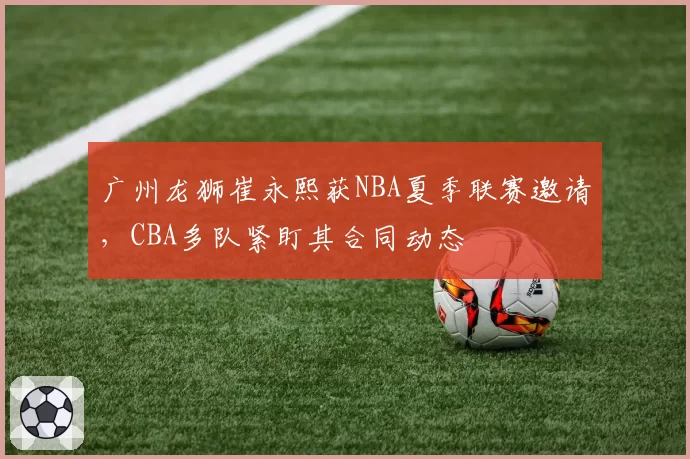 广州龙狮崔永熙获NBA夏季联赛邀请，CBA多队紧盯其合同动态