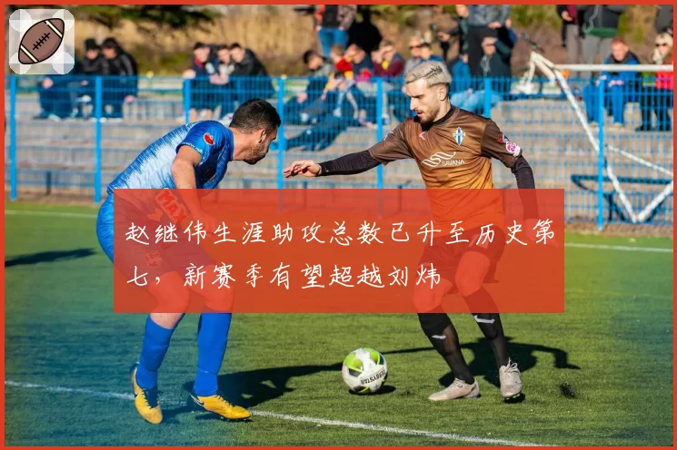赵继伟生涯助攻总数已升至历史第七，新赛季有望超越刘炜
