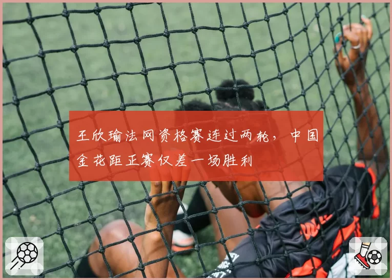 王欣瑜法网资格赛连过两轮，中国金花距正赛仅差一场胜利