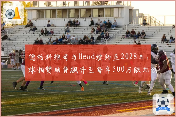 德约科维奇与Head续约至2028年,球拍赞助费飙升至每年500万欧元创纪录