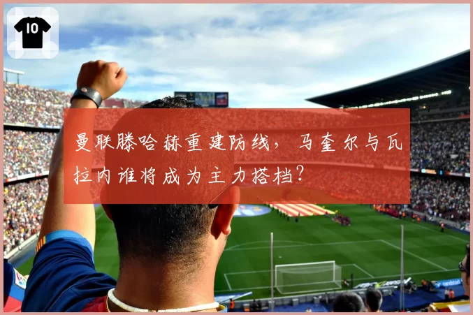曼联滕哈赫重建防线,马奎尔与瓦拉内谁将成为主力搭档?