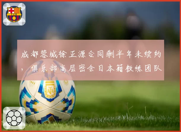 成都蓉城徐正源合同剩半年未续约，俱乐部高层密会日本籍教练团队