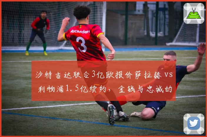 沙特吉达联合3亿欧报价萨拉赫 vs 利物浦1.5亿续约，金钱与忠诚的极限拉扯