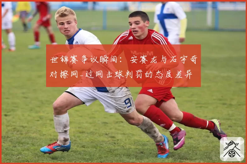 世锦赛争议瞬间：安赛龙与石宇奇对擦网_过网击球判罚的态度差异