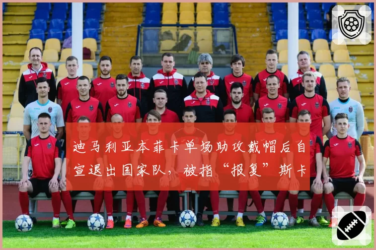迪马利亚本菲卡单场助攻戴帽后自宣退出国家队，被指“报复”斯卡洛尼冷落