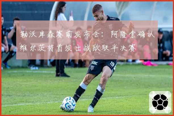 勒沃库森赛前发布会：阿隆索确认维尔茨将首发出战欧联半决赛