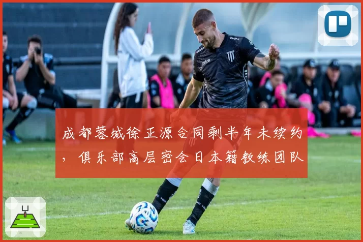 成都蓉城徐正源合同剩半年未续约，俱乐部高层密会日本籍教练团队